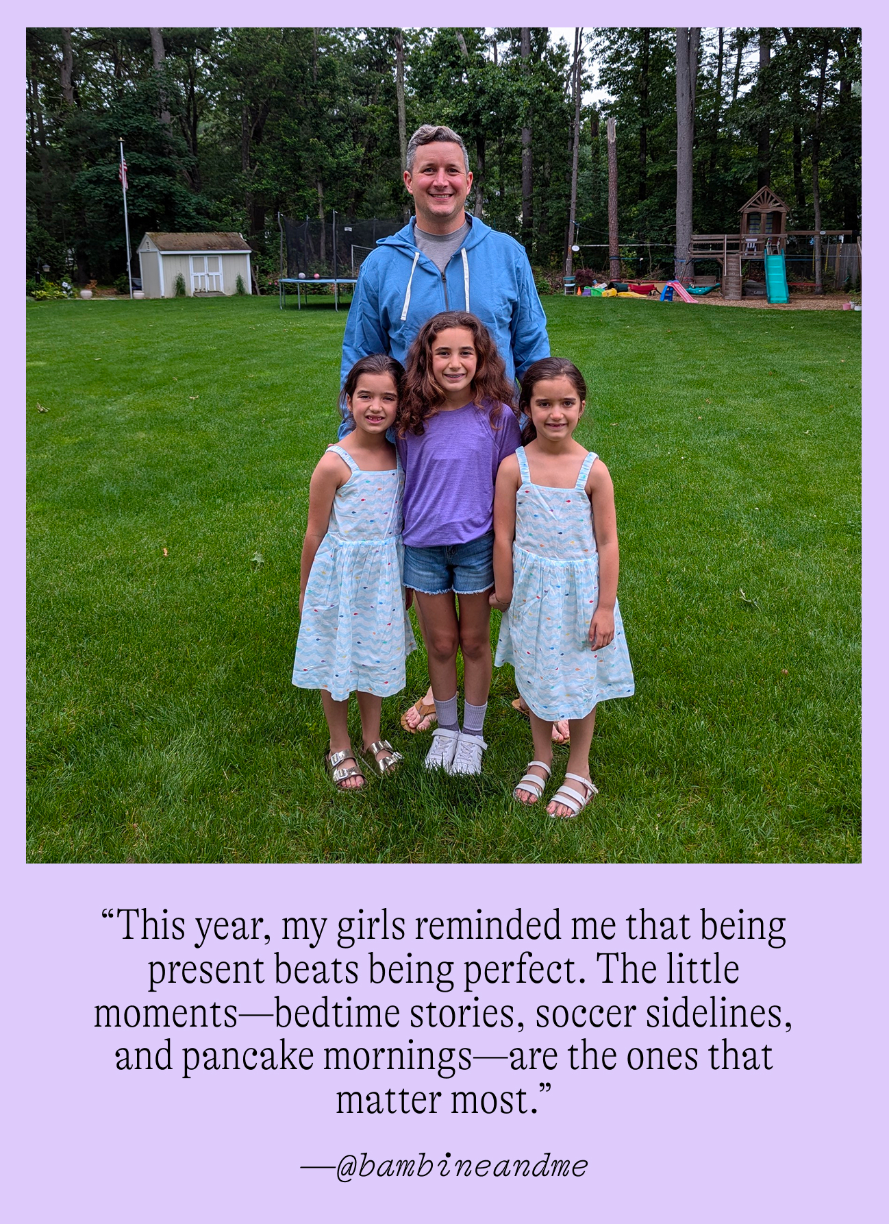 “This year, my girls reminded me that being present beats being perfect. The little moments—bedtime stories, soccer sidelines, and pancake mornings—are the ones that matter most.”  —@bambineandme