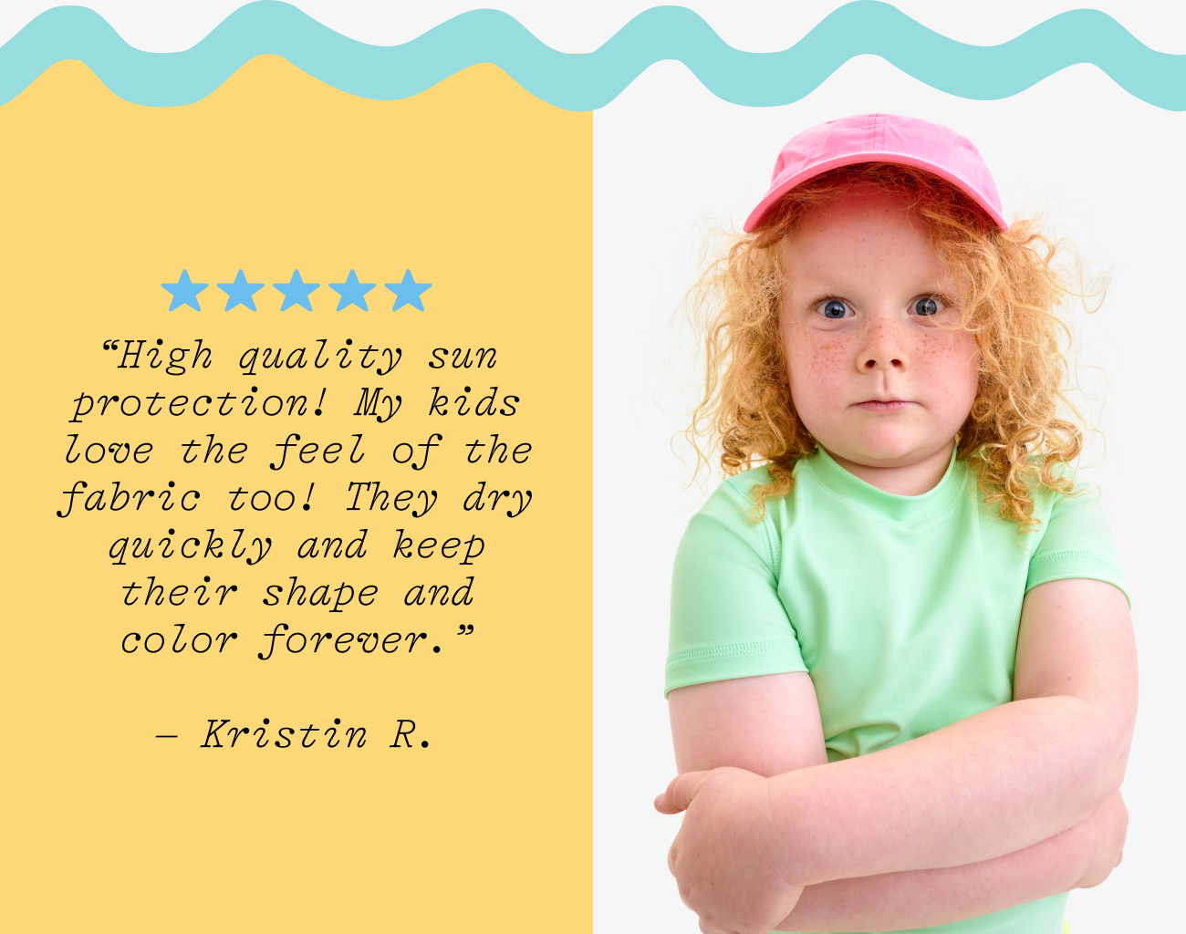 “High quality sun protection! My kids love the feel of the fabric too! They dry quickly and keep their shape and color forever.”  – Kristin R.
