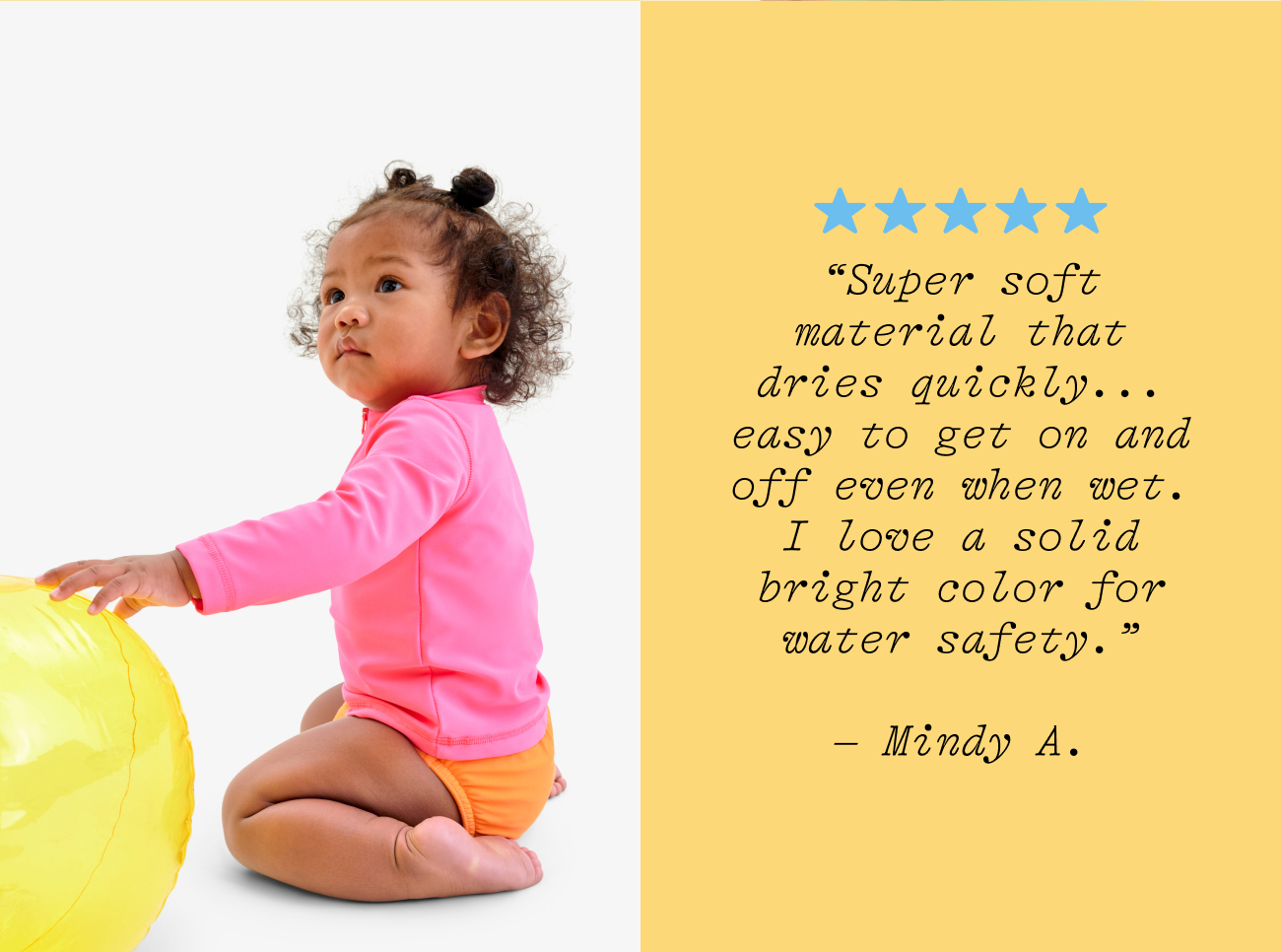 “Super soft material that dries quickly... easy to get on and off even when wet. I love a solid bright color for  water safety.”  – Mindy A.