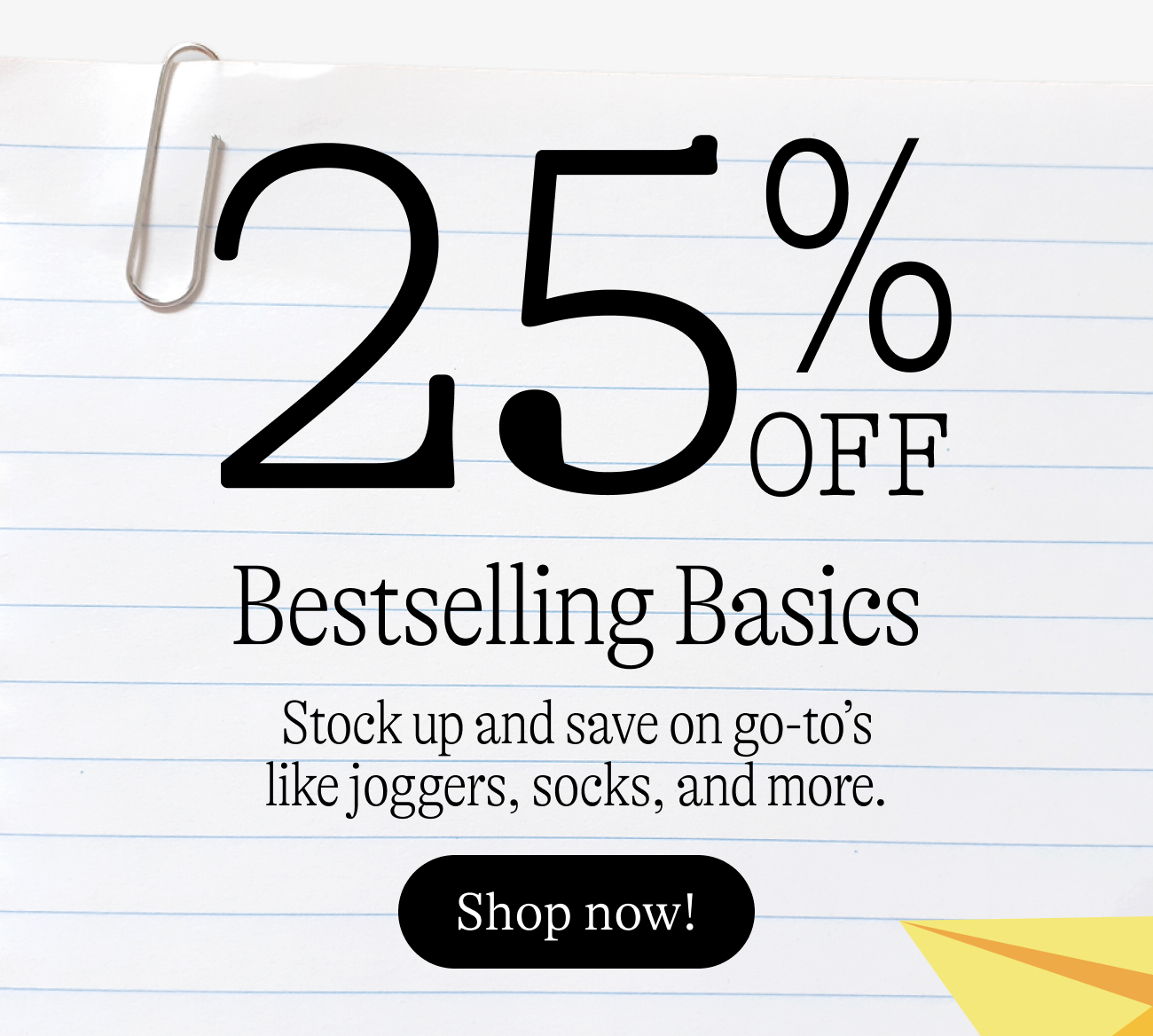25% off bestselling basics. Stock up and save on go-to’s like joggers, socks, and more. shop now