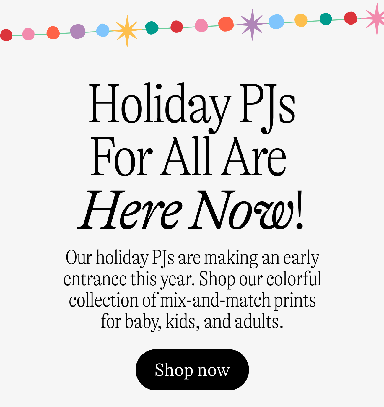 Holiday PJs For All Are  Here Now! Our holiday PJs are&nbsp;making an early entrance this year. Shop our colorful collection of mix-and-match prints for baby, kids, and adults. shop now