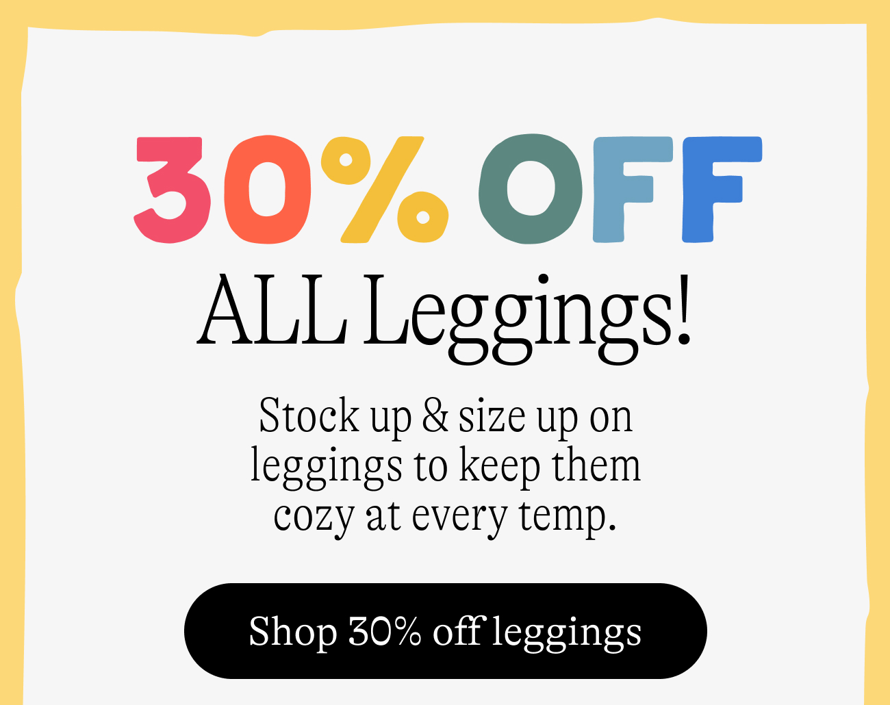 30% Off All Leggings! Stock up & size up on leggings to keep them cozy at every temp. Shop 30% off leggings