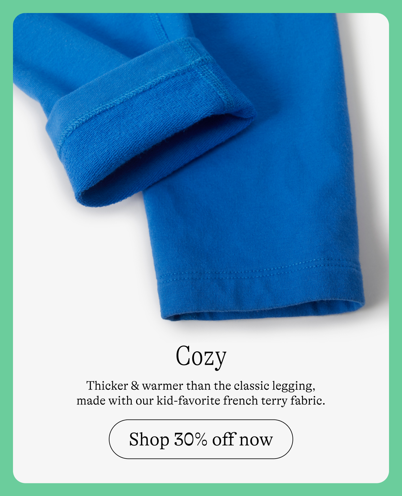 Cozy: Thicker & warmer than the classic legging, made with our kid-favorite French terry fabric. Shop 30% off now