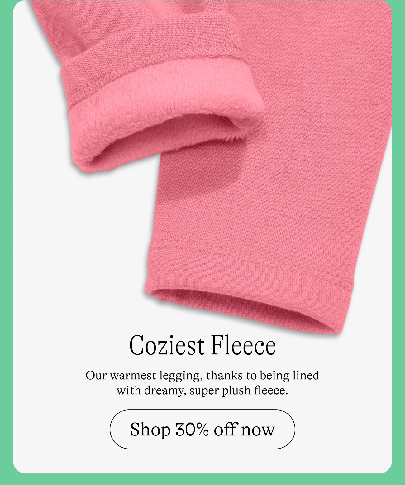 Coziest Fleece: Our warmest legging, thanks to being lined with dreamy, super plush fleece. Shop 25% off now