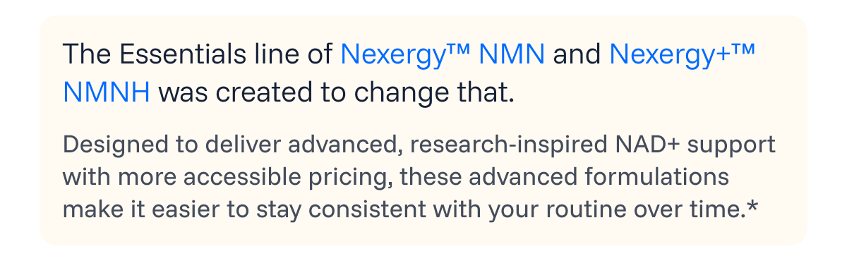 The Essentials line of Nexergy™ NMN and Nexergy+™ NMNH was created to change that. 