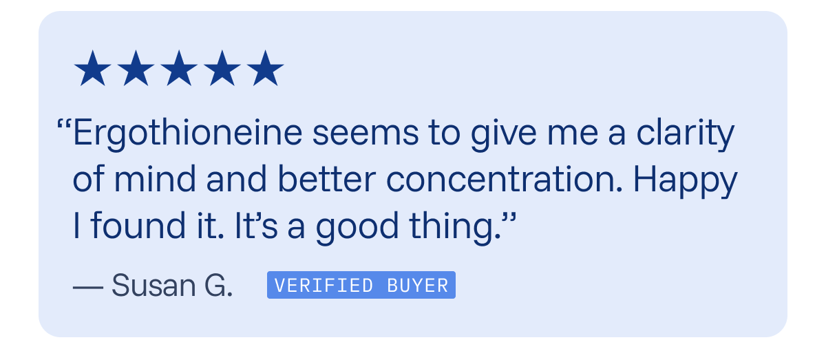 “Ergothioneine seems to give me a clarity of mind and better concentration. Happy I found it. It’s a good thing.”