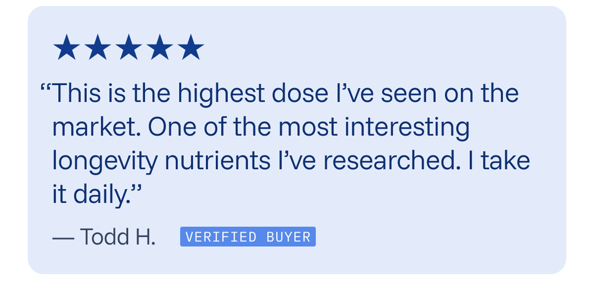 “This is the highest dose I’ve seen on the market. One of the most interesting longevity nutrients I’ve researched. I take it daily.” 