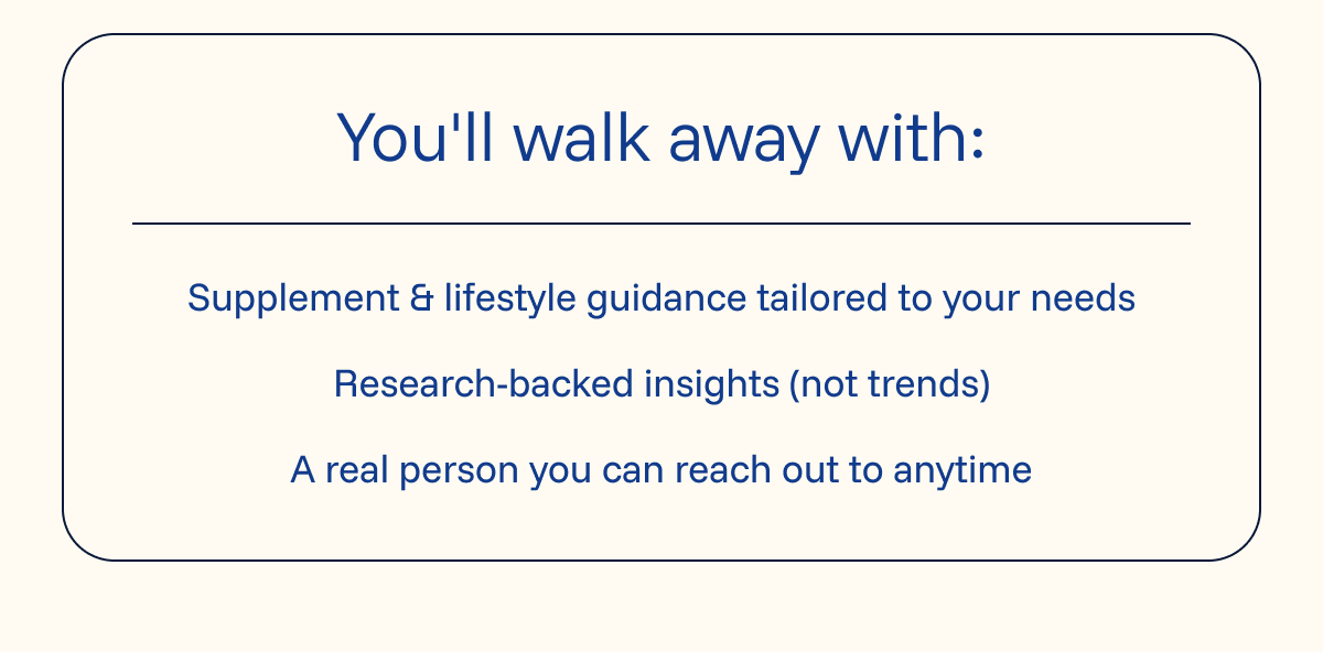 You'll walk away with:  ✔ Supplement & lifestyle guidance tailored to your needs  ✔ Research-backed insights (not trends)  ✔ A real person you can reach out to anytime 