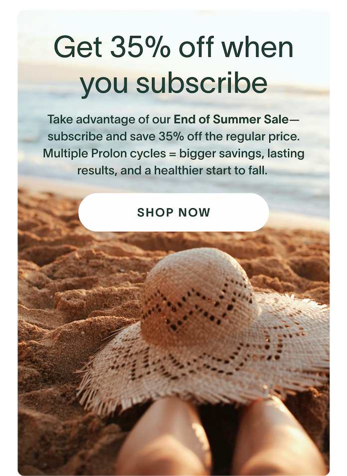 Get 35% off a Prolon Subscription - Take advantage of our End of Summer Sale— subscribe and save over 35%. Multiple Prolon cycles = bigger savings, lasting results, and a healthier start to fall.