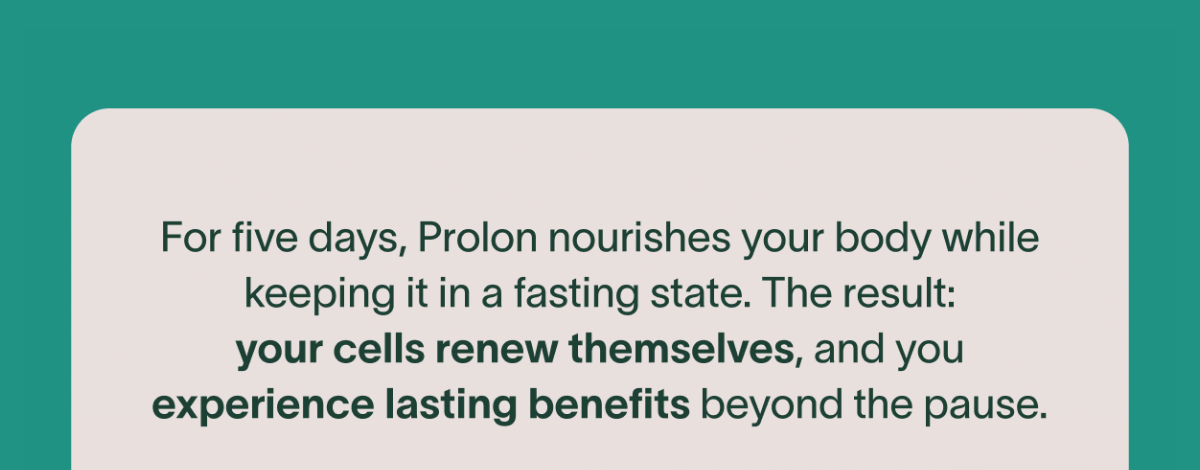 For five days, Prolon nourishes your body while keeping it in a fasting state. The result: your cells renew themselves, and you experience lasting benefits beyond the pause.