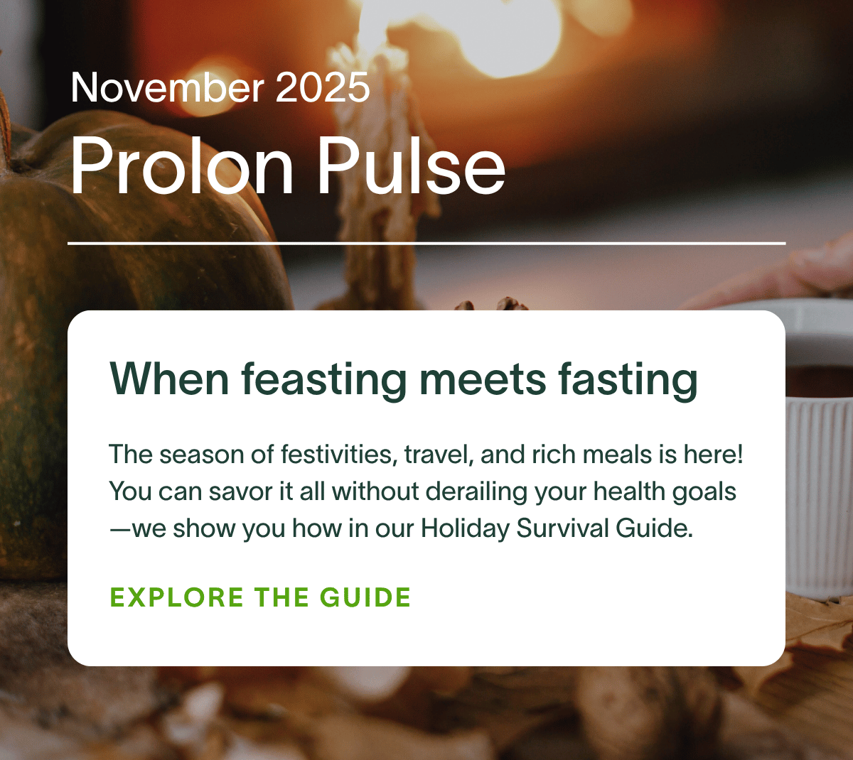 November 2025 Prolon Pulse | When feasting meets fasting: The season of festivities, travel, and rich meals is here! You can savor it all without derailing your health goals—we show you how in our Holiday Survival Guide. EXPLORE THE GUIDE