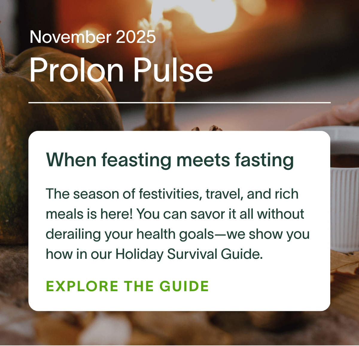 November 2025 Prolon Pulse | When feasting meets fasting: The season of festivities, travel, and rich meals is here! You can savor it all without derailing your health goals—we show you how in our Holiday Survival Guide. EXPLORE THE GUIDE