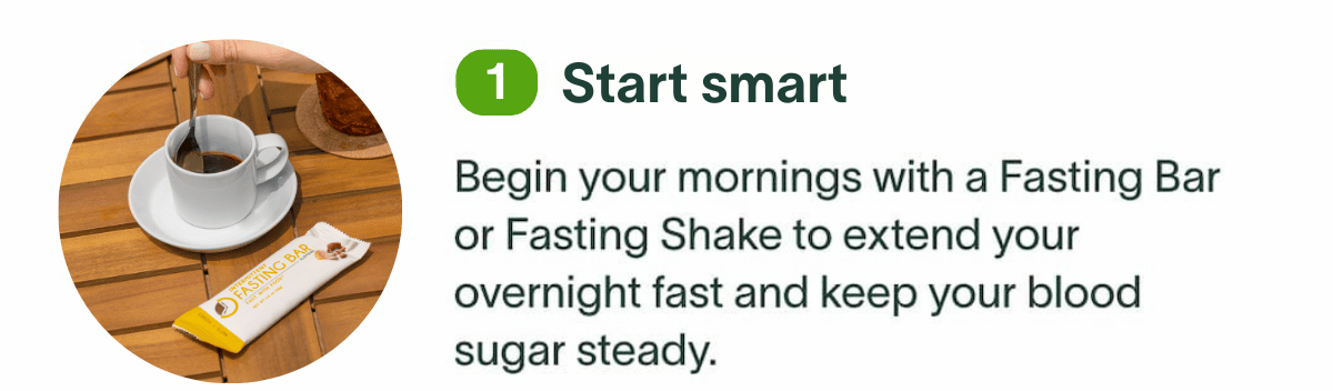 Start smart: Begin your mornings with a Fasting Bar or Fasting Shake to extend your overnight fast and keep your blood sugar steady.