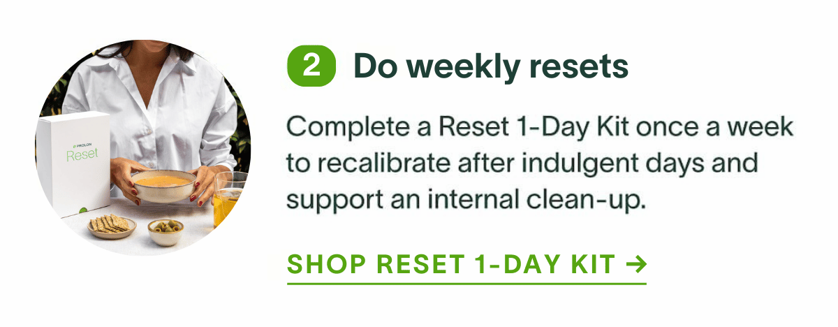 Do weekly resets: Complete a Reset 1-Day Kit once a week to recalibrate after indulgent days and support an internal clean-up. Shop Reset 1-Day Kit →