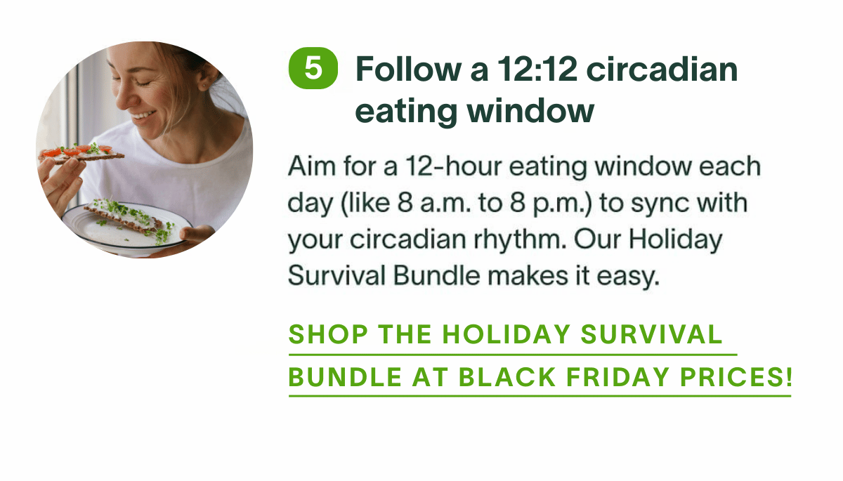 Follow a 12:12 circadian eating window: Aim for a 12-hour eating window each day (like 8 a.m. to 8 p.m.) to sync with your circadian rhythm. Our Holiday Survival Bundle makes it easy. Shop the Holiday Survival Bundle at Black Friday prices!