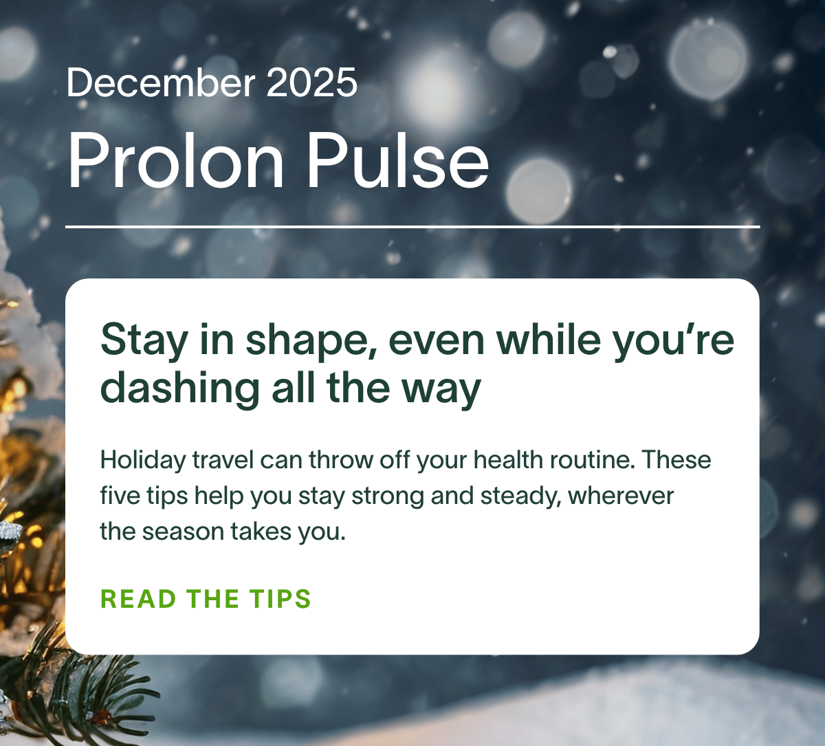 December 2025 Prolon Pulse | Stay in shape, even while you’re dashing all the way: Holiday travel can throw off your health routine. These five tips help you stay strong and steady, wherever the season takes you. READ THE TIPS