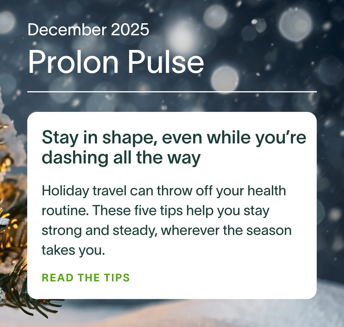 December 2025 Prolon Pulse | Stay in shape, even while you’re dashing all the way: Holiday travel can throw off your health routine. These five tips help you stay strong and steady, wherever the season takes you. READ THE TIPS