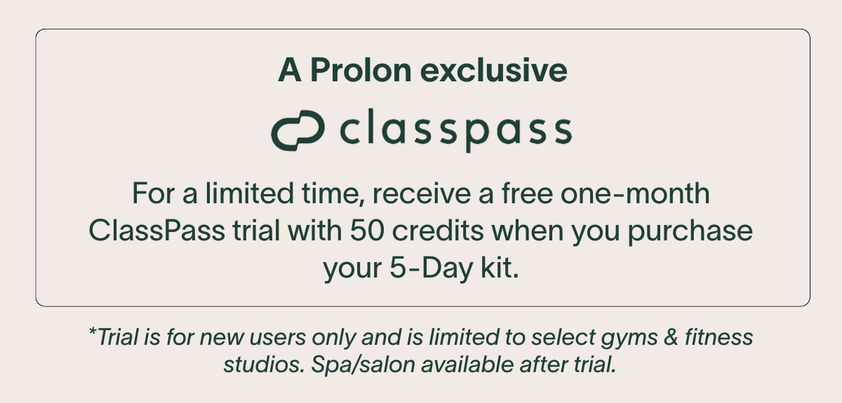A Prolon exclusive - ClassPass: For a limited time, receive a free one-month ClassPass trial with 50 credits when you purchase your 5-Day kit. **Trial is for new users only and is limited to select gyms & fitness studios. Spa/salon available after trial.