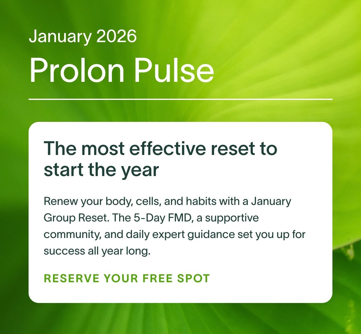 January 2026 Prolon Pulse | The most effective reset to start the year: Renew your body, cells, and habits with a January Group Reset. The 5-Day FMD, a supportive community, and daily expert guidance set you up for success all year long. RESERVE YOUR FREE SPOT