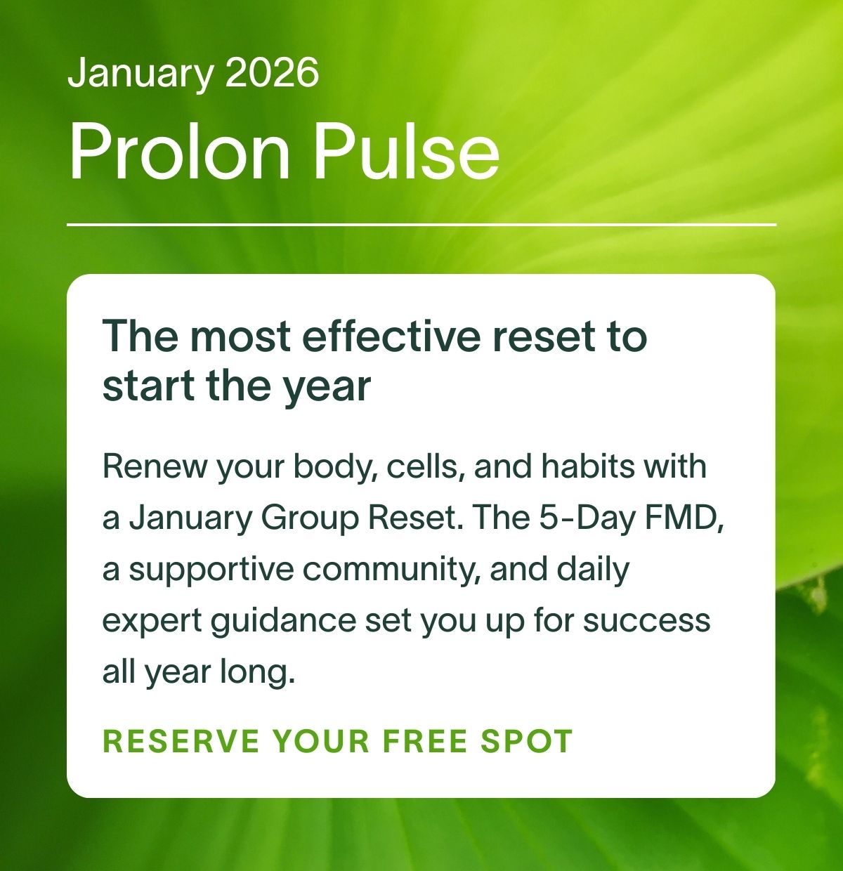 January 2026 Prolon Pulse | The most effective reset to start the year: Renew your body, cells, and habits with a January Group Reset. The 5-Day FMD, a supportive community, and daily expert guidance set you up for success all year long. RESERVE YOUR FREE SPOT