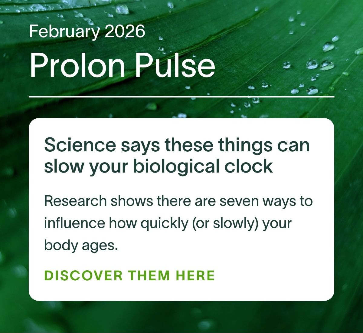 February 2026 Prolon Pulse | Science says these things can slow your biological clock: Research shows there are seven ways to influence how quickly (or slowly) your body ages. DISCOVER THEM HERE →