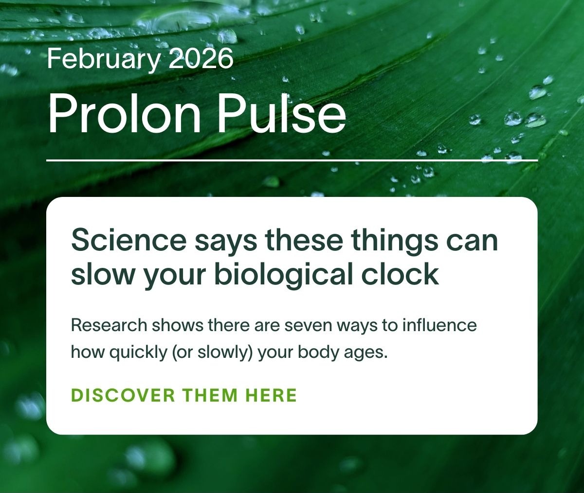 February 2026 Prolon Pulse | Science says these things can slow your biological clock: Research shows there are seven ways to influence how quickly (or slowly) your body ages. DISCOVER THEM HERE →
