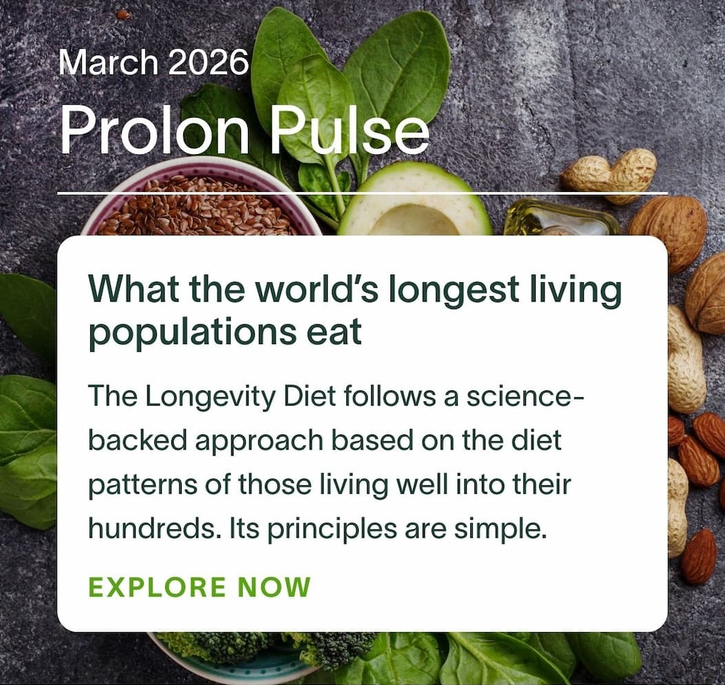 March 2026 Prolon Pulse | What the world’s longest living populations eat: The Longevity Diet follows a science-backed approach based on the diet patterns of those living well into their hundreds. Its principles are simple. EXPLORE NOW →