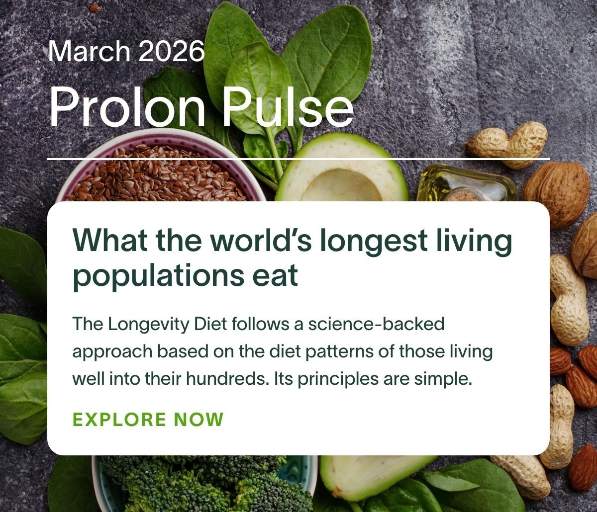 March 2026 Prolon Pulse | What the world’s longest living populations eat: The Longevity Diet follows a science-backed approach based on the diet patterns of those living well into their hundreds. Its principles are simple. EXPLORE NOW →