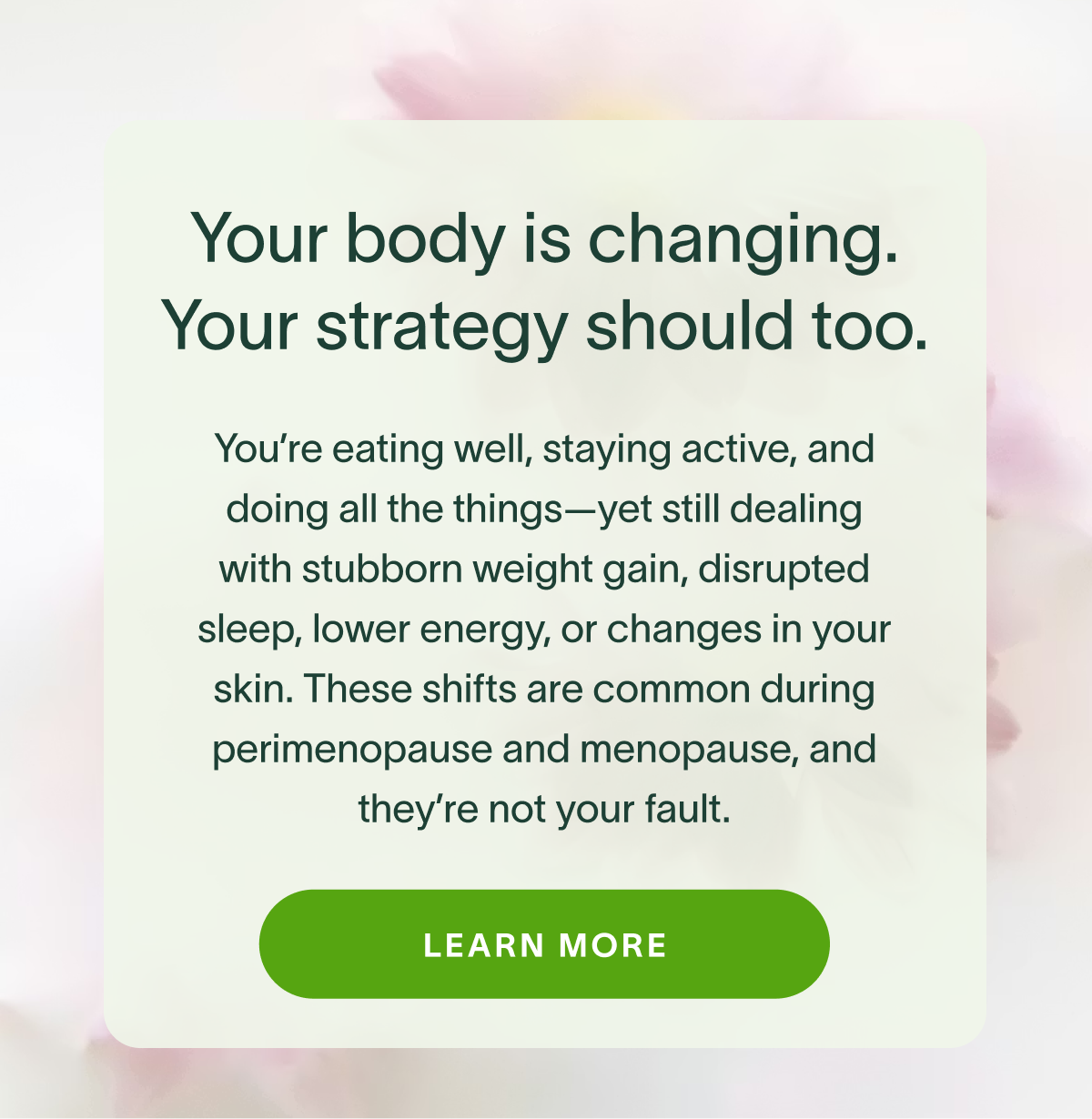 Your body is changing. Your strategy should too. You're eating well, staying active, and doing all the things-yet still dealing with stubborn weight gain, disrupted sleep, lower energy, or changes in your skin. These shifts are common during perimenopause and menopause, and they're not your fault. LEARN MORE