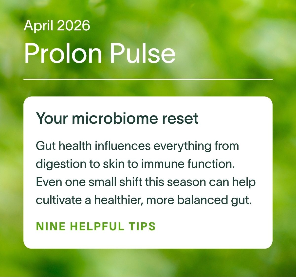 April 2026 Prolon Pulse | Your microbiome reset: Gut health influences everything from digestion to skin to immune function. Even one small shift this season can help cultivate a healthier, more balanced gut. NINE HELPFUL TIPS →