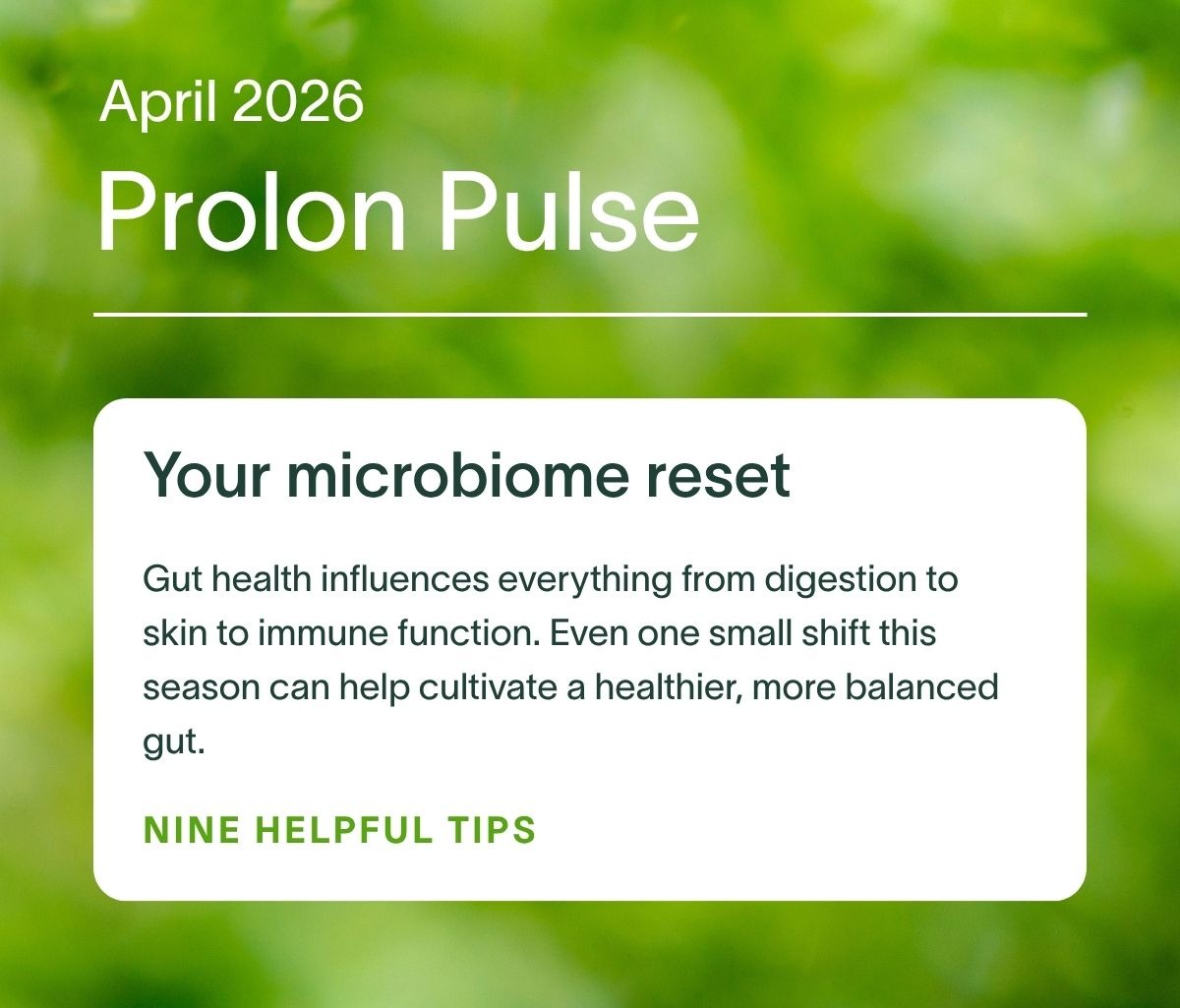 April 2026 Prolon Pulse | Your microbiome reset: Gut health influences everything from digestion to skin to immune function. Even one small shift this season can help cultivate a healthier, more balanced gut. NINE HELPFUL TIPS →