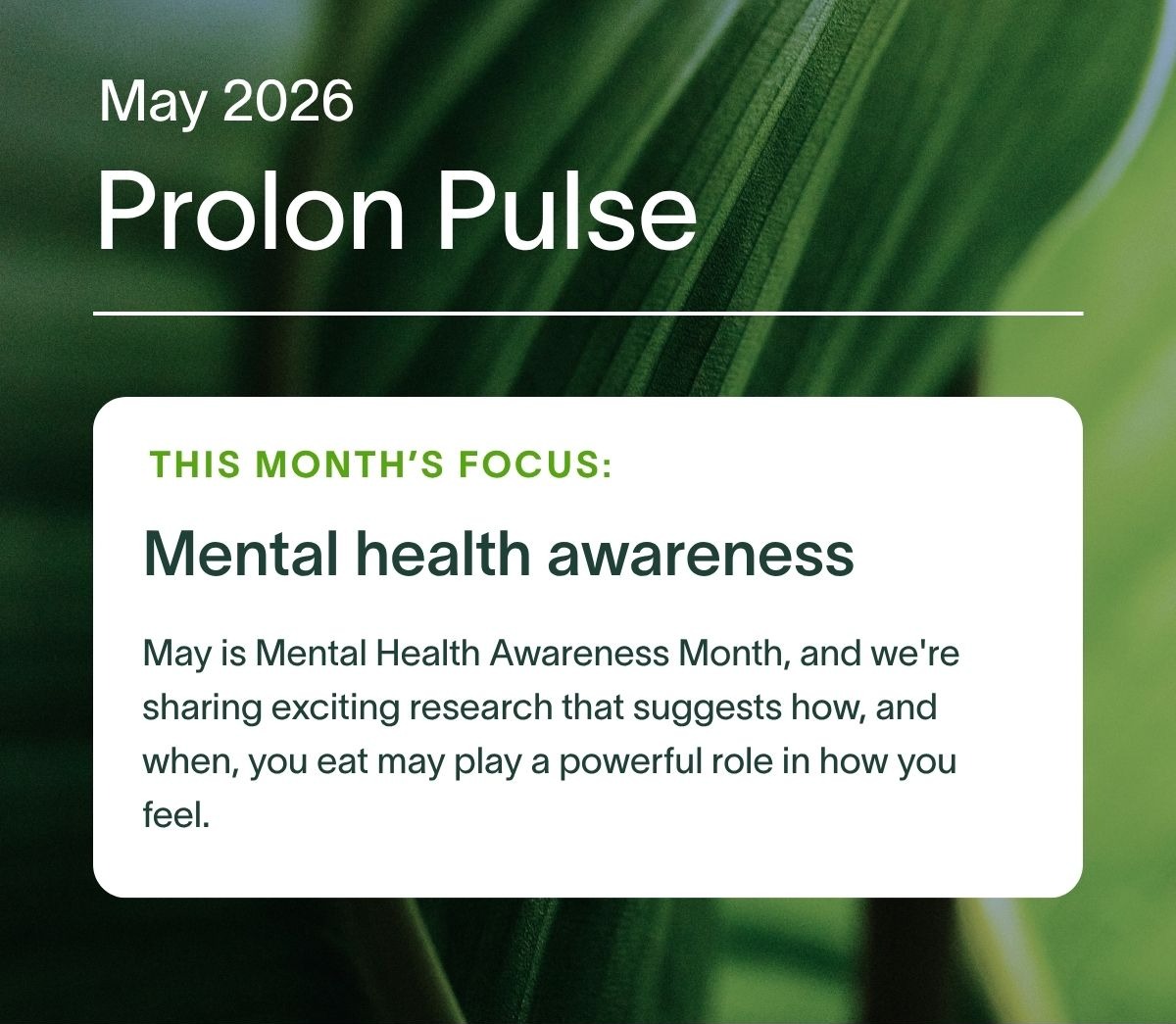 May 2026 Prolon Pulse | This month’s focus: Mental Health Awareness.  May is Mental Health Awareness Month, and we're sharing exciting research that suggests how, and when, you eat may play a powerful role in how you feel.