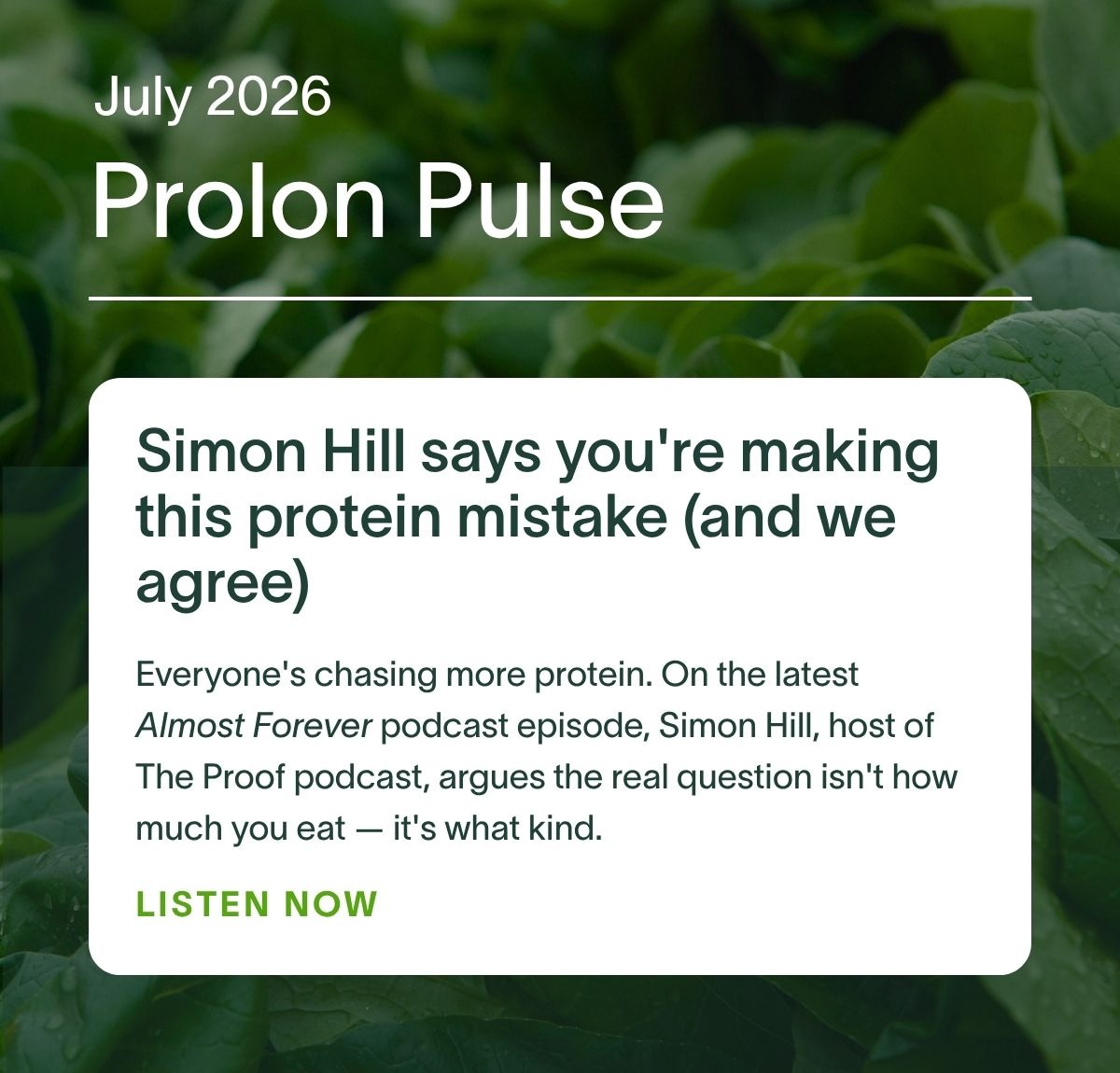 July 2026 Prolon Pulse | Simon Hill says you're making this protein mistake (and we agree): Everyone's chasing more protein. On the latest Almost Forever podcast episode, Simon Hill, host of The Proof podcast, argues the real question isn't how much you eat — it's what kind. Listen now →