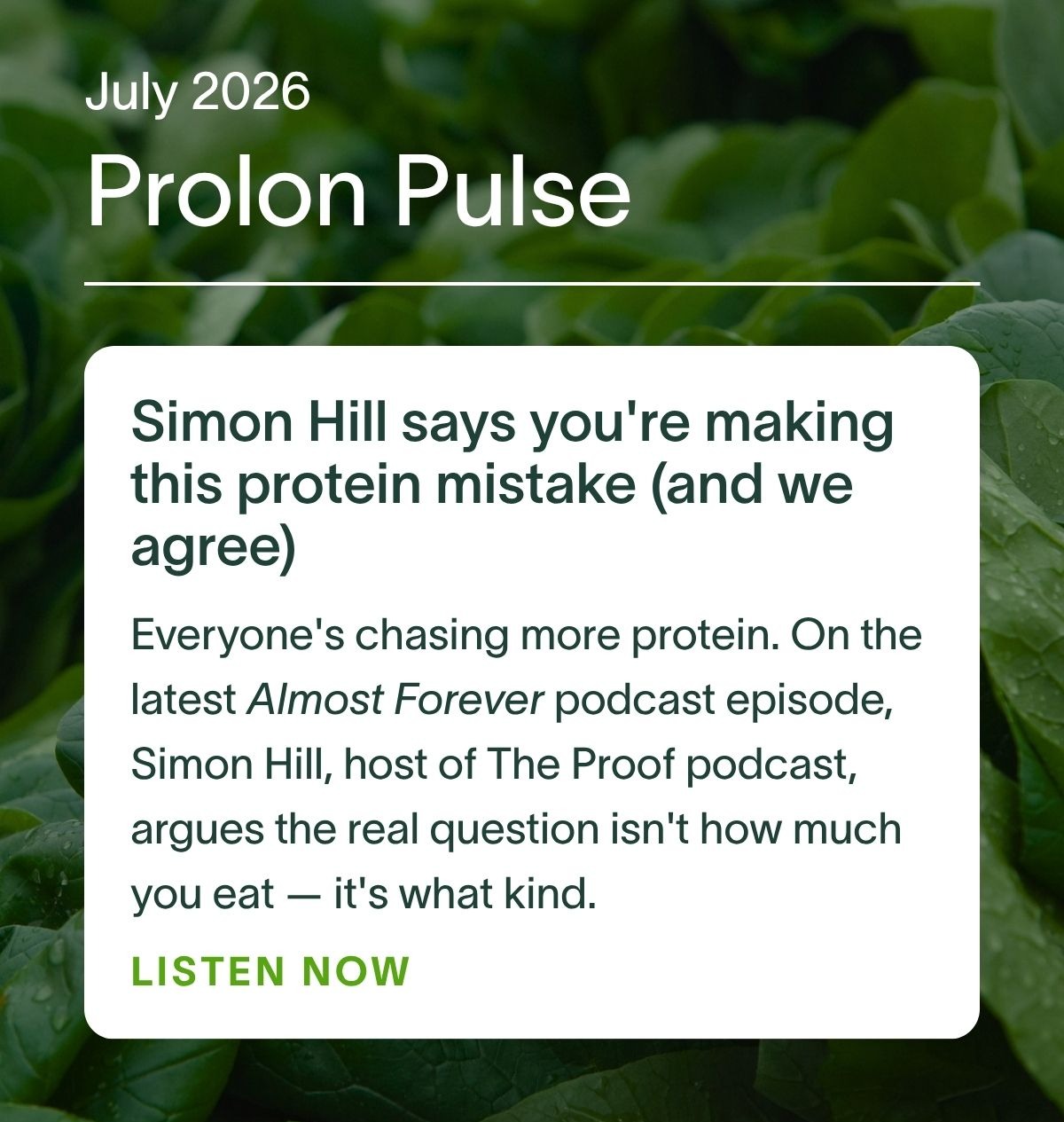 July 2026 Prolon Pulse | Simon Hill says you're making this protein mistake (and we agree): Everyone's chasing more protein. On the latest Almost Forever podcast episode, Simon Hill, host of The Proof podcast, argues the real question isn't how much you eat — it's what kind. Listen now →