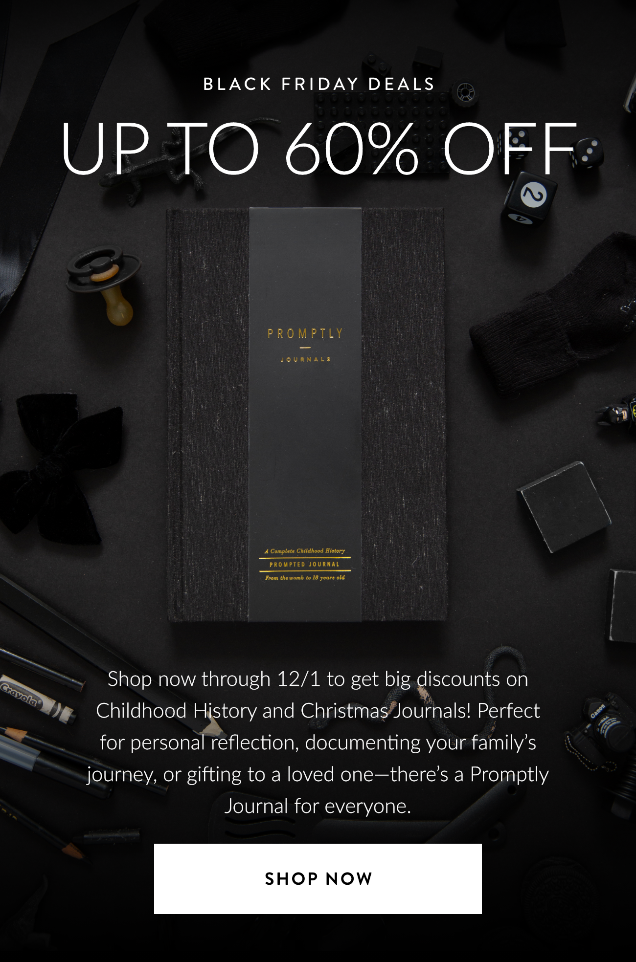 Up to 60% Off. Shop now through 12/1 and get incredible discounts on Childhood History Journals & Christmas Journals! Perfect for personal reflection, documenting your family’s journey, or gifting to a loved one—there’s a Promptly Journal for everyone. Shop 