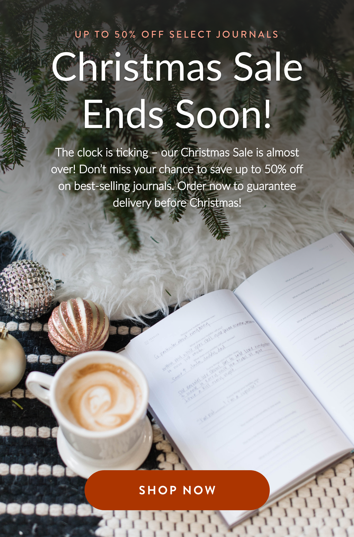 UP TO 50% OFF SELECT JOURNALS Christmas Sale Ends Soon! The clock is ticking – our Christmas Sale is almost over! Don't miss your chance to save up to 50% off on best-selling journals. Order now to guarantee delivery before Christmas!