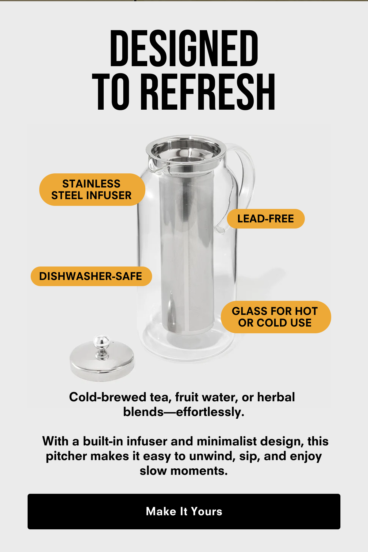 With a built-in infuser and sleek, minimalist design, it cold brews tea or fruit water while you unwind. Simply perfect for effortless iced tea, herbal blends and fruit infusions. Make It Yours