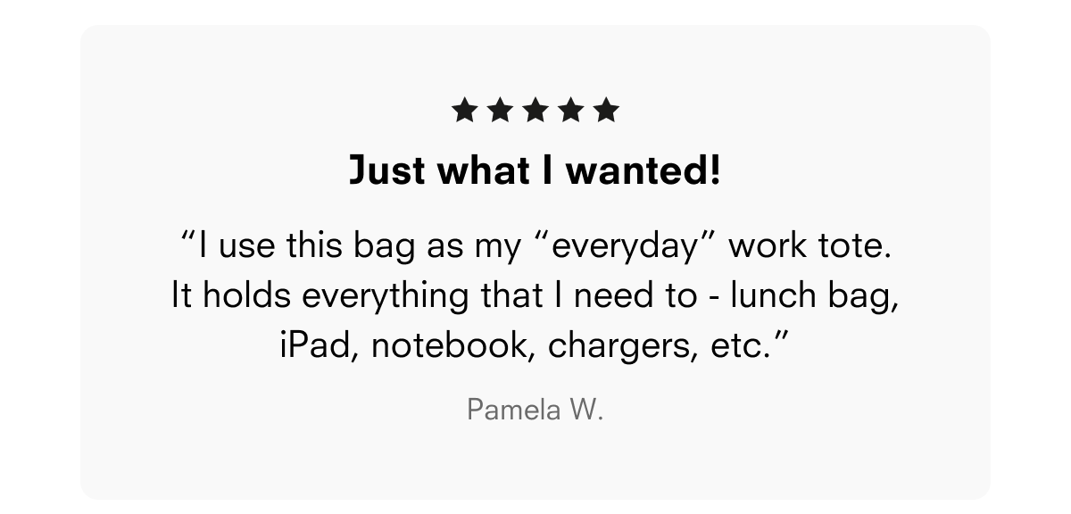 Just what I wanted! “I use this bag as my “everyday” work tote. It holds everything that I need to - lunch bag, iPad, notebook, chargers, etc.” Pamela W.