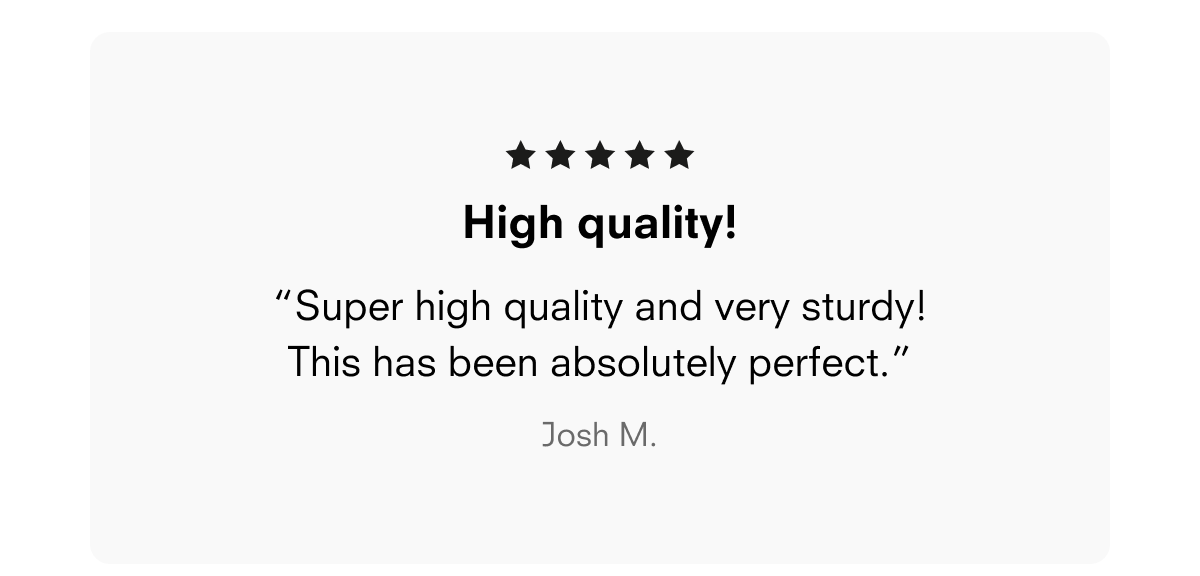 High quality! “Super high quality and very sturdy! This has been absolutely perfect.” Josh M.