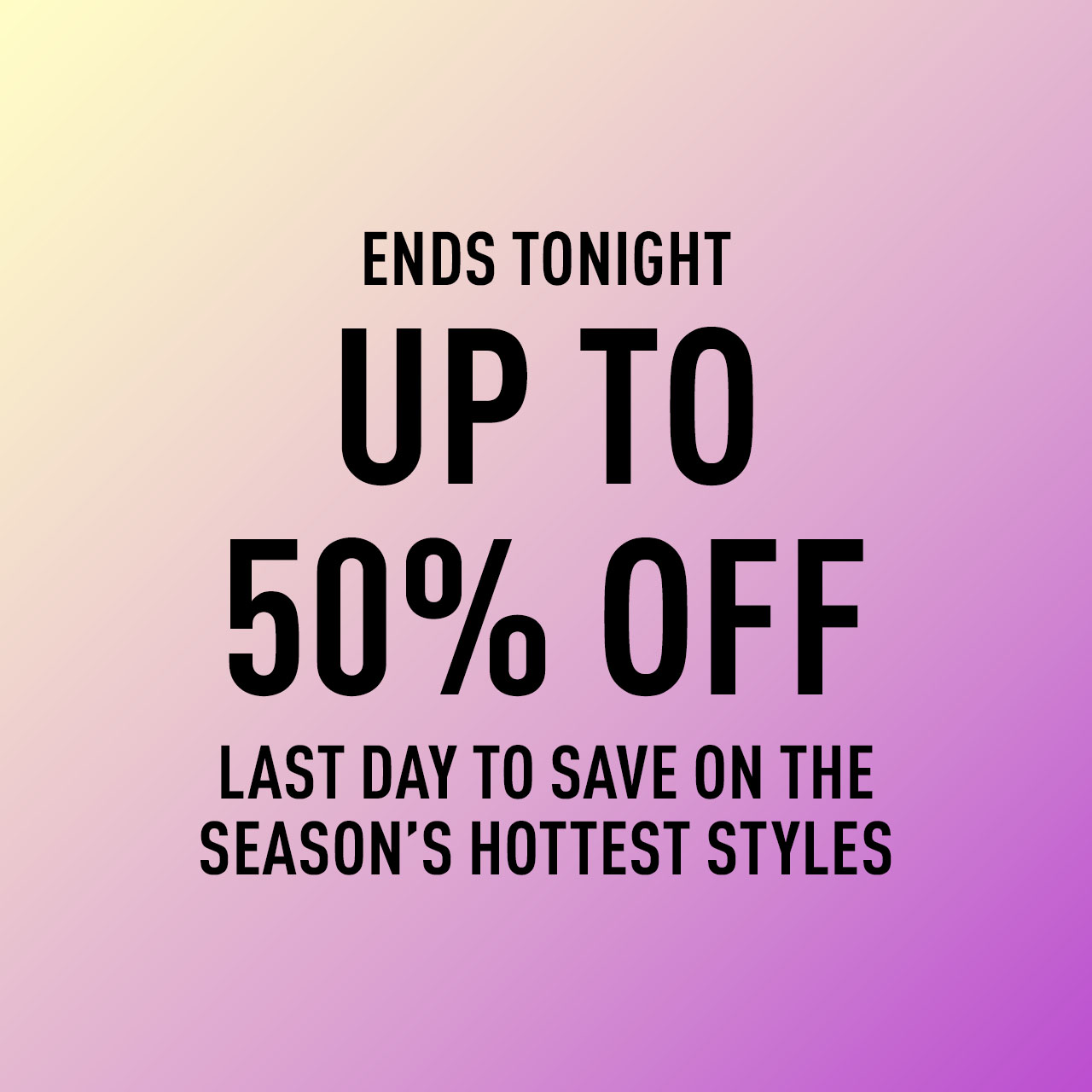 ENDS TONIGHT UP TO 50% OFF LAST DAY TO SAVE ON THE SEASON’S HOTTEST STYLES