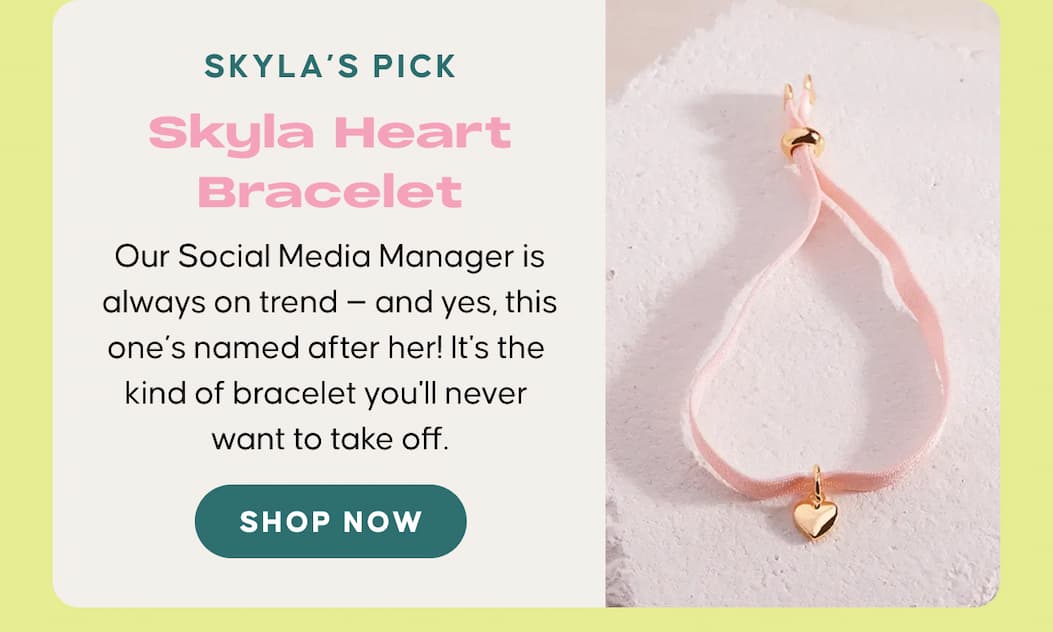 Skyla’s Pick: Skyla Heart Bracelet. Our Social Media Manager is always on trend — and yes, this one’s named after her! It's the kind of bracelet you'll never want to take off. SHOP NOW