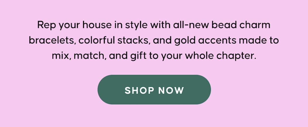 Rep your house in style with all-new bead charm bracelets, colorful stacks, and gold accents made to mix, match, and gift to your whole chapter. SHOP NOW