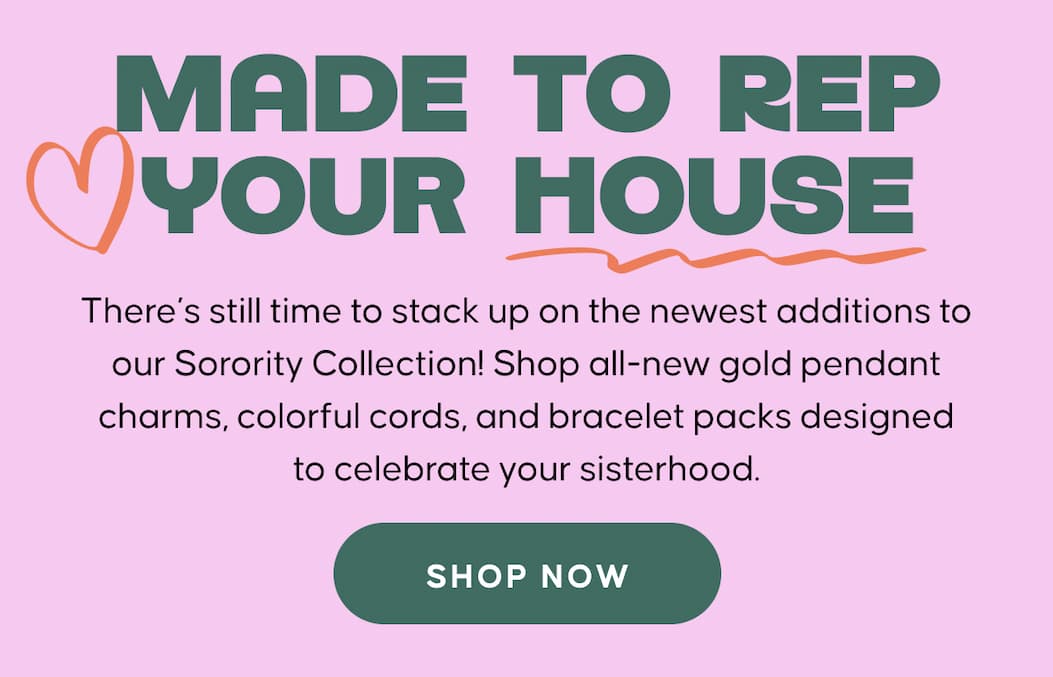 Made to Rep Your House. There’s still time to stack up on the newest additions to our Sorority Collection! Shop all-new gold pendant charms, colorful cords, and bracelet packs designed to celebrate your sisterhood. SHOP NOW  