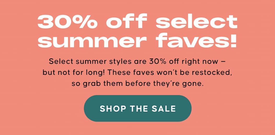 30% off select summer faves! Select summer styles are 30% off right now — but not for long! These faves won’t be restocked, so grab them before they’re gone. SHOP THE SALE
