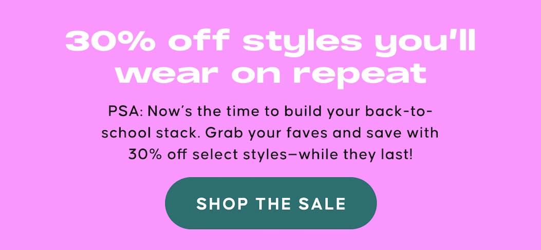 30% off styles you’ll wear on repeat. PSA: Now’s the time to build your back-to-school stack. Grab your faves and save with 30% off select styles—while they last! SHOP THE SALE