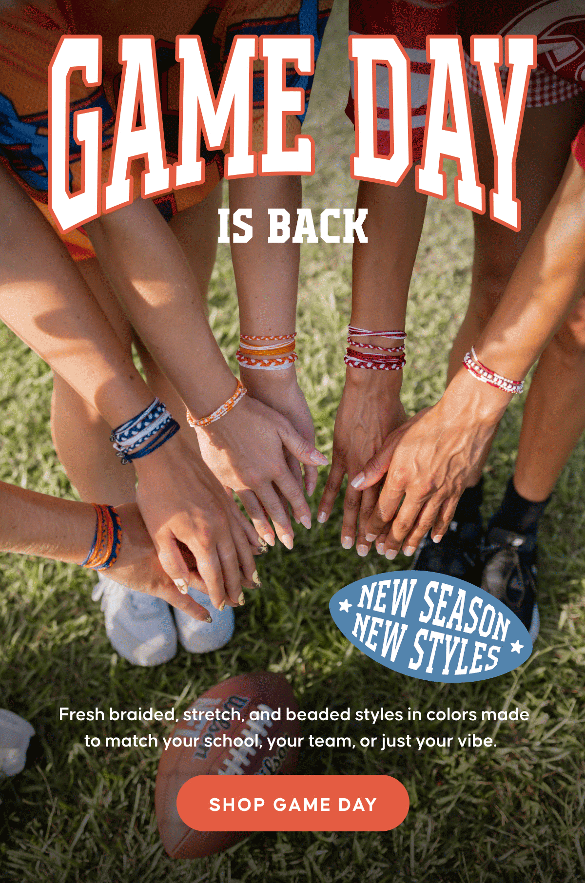 New season, new styles. Game Day is Back. Fresh braided, stretch, and beaded styles in colors made to match your school, your team, or just your vibe. SHOP GAME DAY