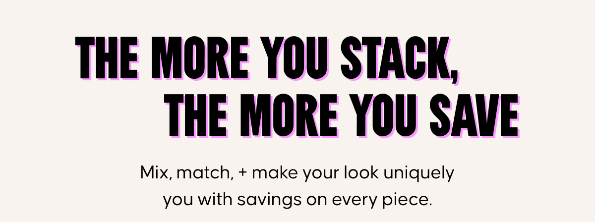 The more you stack, the more you save. Mix, match, + make your look uniquely you with savings on every piece.
