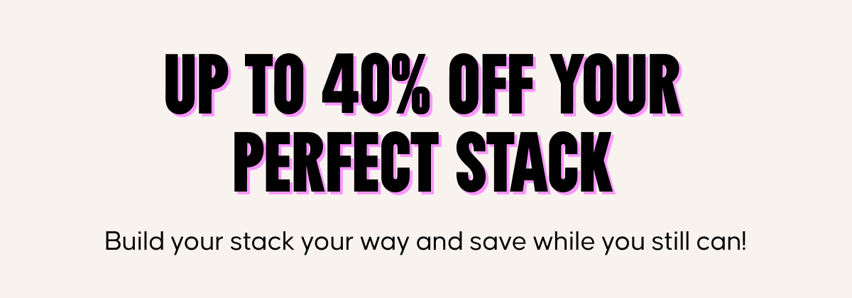 Up to 40% off your perfect stack. Build your stack your way and save while you still can!