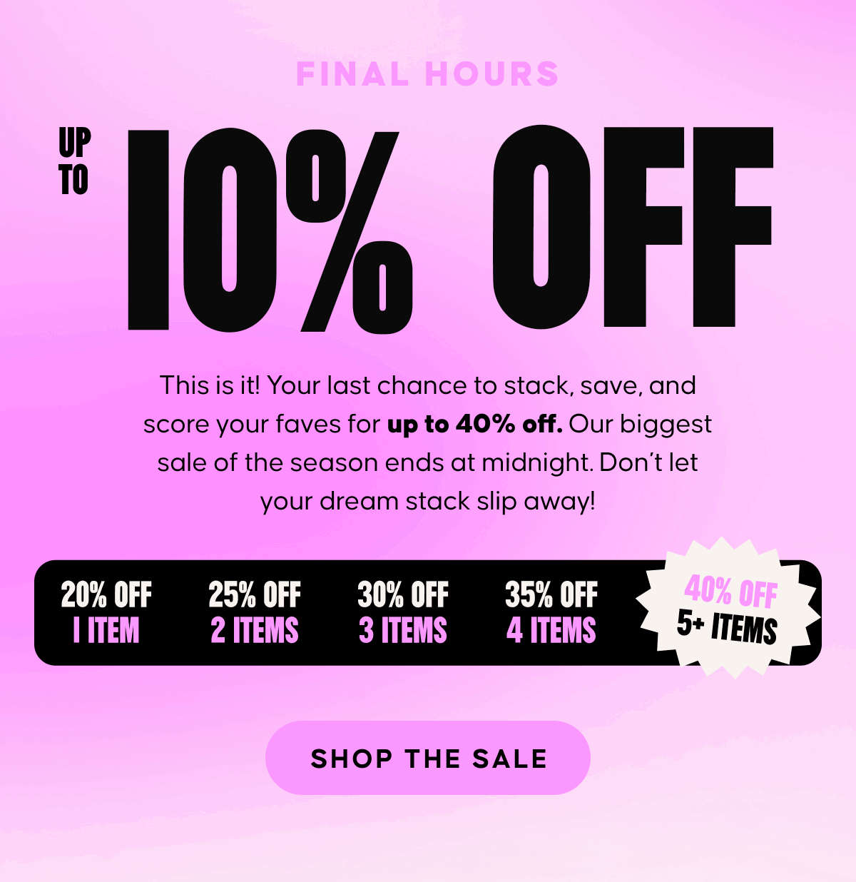 Final Hours. Up to 40% OFF EVERYTHING! This is it! Your last chance to stack, save, and score your faves for up to 40% off. Our biggest sale of the season ends at midnight. Don’t let your dream stack slip away!