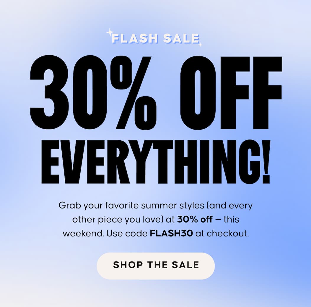 FLASH SALE: 30% Off Everything  - Grab your favorite summer styles (and every other piece you love) at 30% off — this weekend. Use code XXX at checkout. SHOP THE SALE